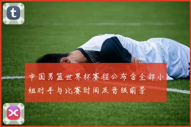 中国男篮世界杯赛程公布含全部小组对手与比赛时间及晋级前景