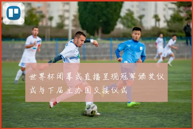 世界杯闭幕式直播呈现冠军颁奖仪式与下届主办国交接仪式