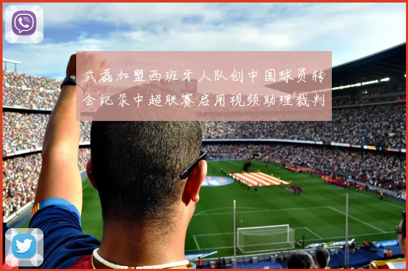 武磊加盟西班牙人队创中国球员转会纪录中超联赛启用视频助理裁判技术