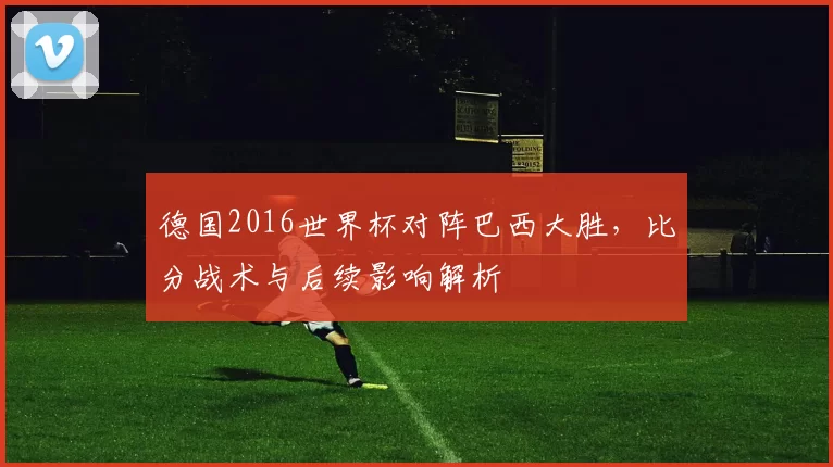 德国2016世界杯对阵巴西大胜，比分战术与后续影响解析