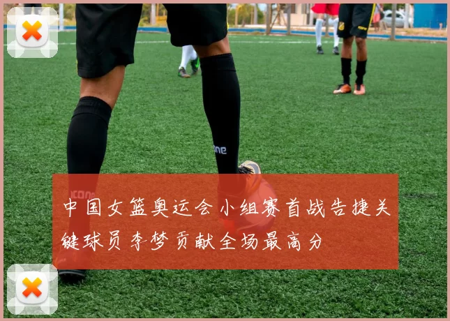 中国女篮奥运会小组赛首战告捷关键球员李梦贡献全场最高分