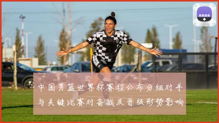 中国男篮世界杯赛程公布分组对手与关键比赛对备战及晋级形势影响