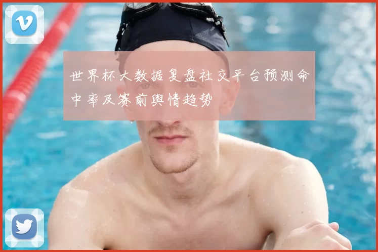 世界杯大数据复盘社交平台预测命中率及赛前舆情趋势