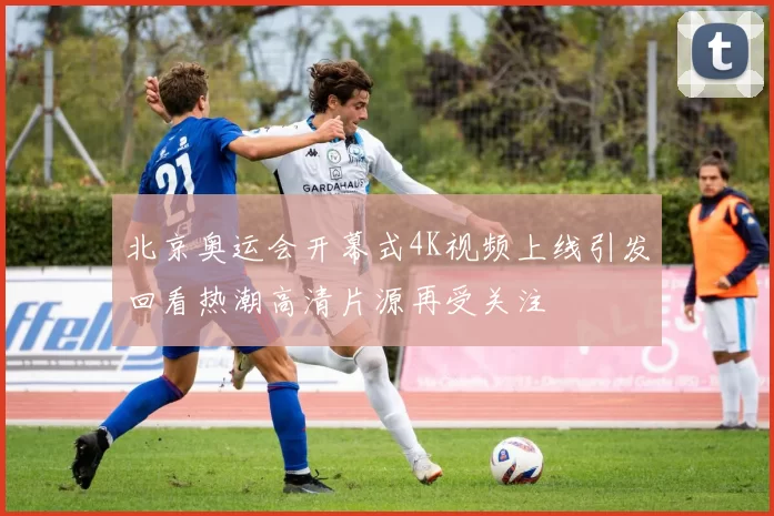 北京奥运会开幕式4K视频上线引发回看热潮高清片源再受关注