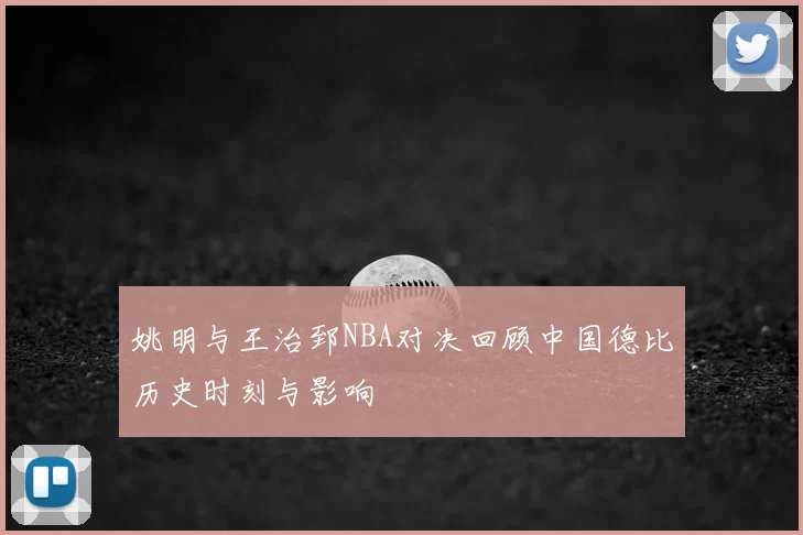 姚明与王治郅NBA对决回顾中国德比历史时刻与影响