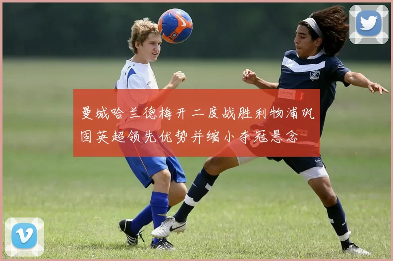 曼城哈兰德梅开二度战胜利物浦巩固英超领先优势并缩小夺冠悬念