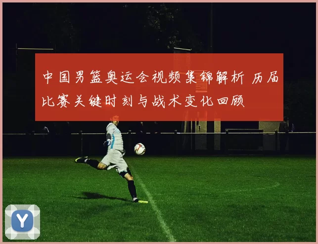 中国男篮奥运会视频集锦解析 历届比赛关键时刻与战术变化回顾