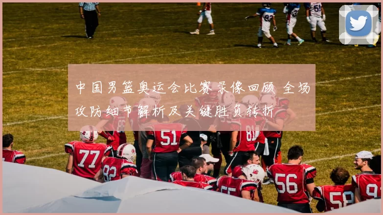 中国男篮奥运会比赛录像回顾 全场攻防细节解析及关键胜负转折