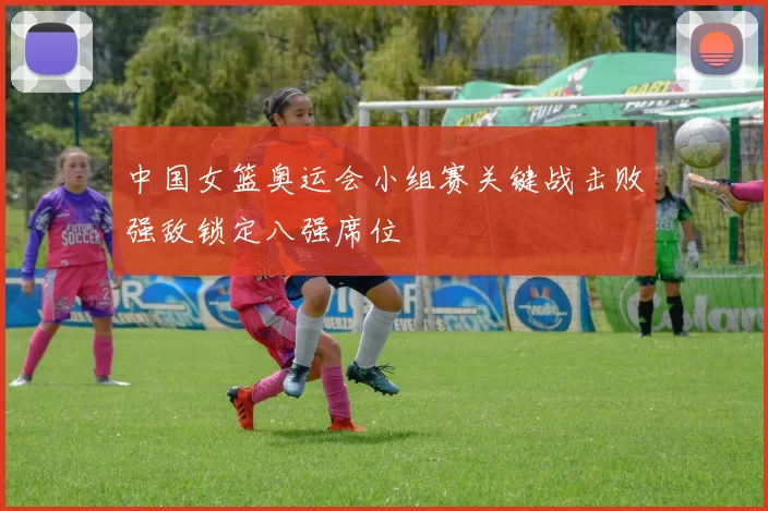 中国女篮奥运会小组赛关键战击败强敌锁定八强席位