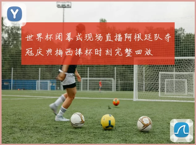 世界杯闭幕式现场直播阿根廷队夺冠庆典梅西捧杯时刻完整回放