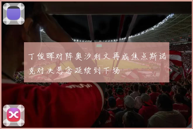 丁俊晖对阵奥沙利文再成焦点斯诺克对决悬念延续到下场