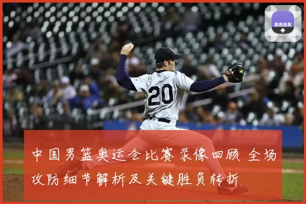 中国男篮奥运会比赛录像回顾 全场攻防细节解析及关键胜负转折