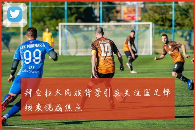 拜合拉木民族背景引发关注国足锋线表现成焦点