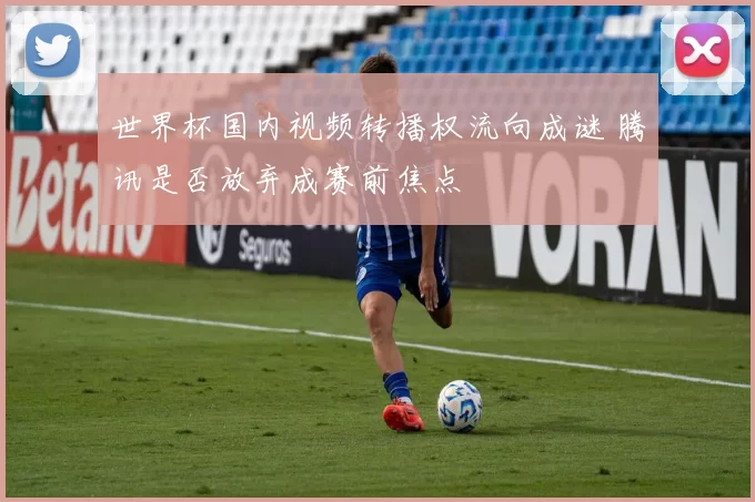 世界杯国内视频转播权流向成谜 腾讯是否放弃成赛前焦点