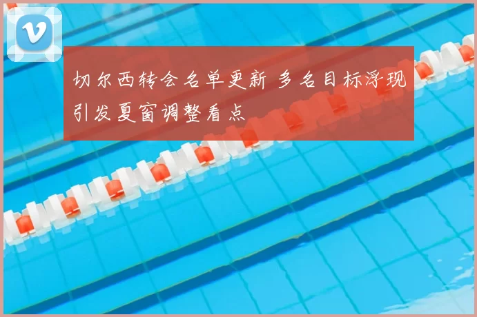 切尔西转会名单更新 多名目标浮现引发夏窗调整看点