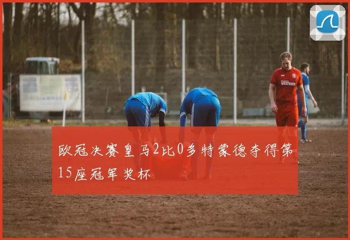 欧冠决赛皇马2比0多特蒙德夺得第15座冠军奖杯