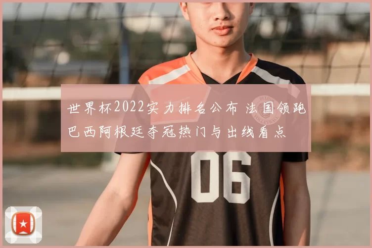 世界杯2022实力排名公布 法国领跑巴西阿根廷夺冠热门与出线看点