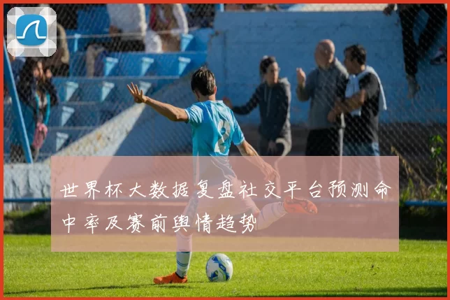 世界杯大数据复盘社交平台预测命中率及赛前舆情趋势