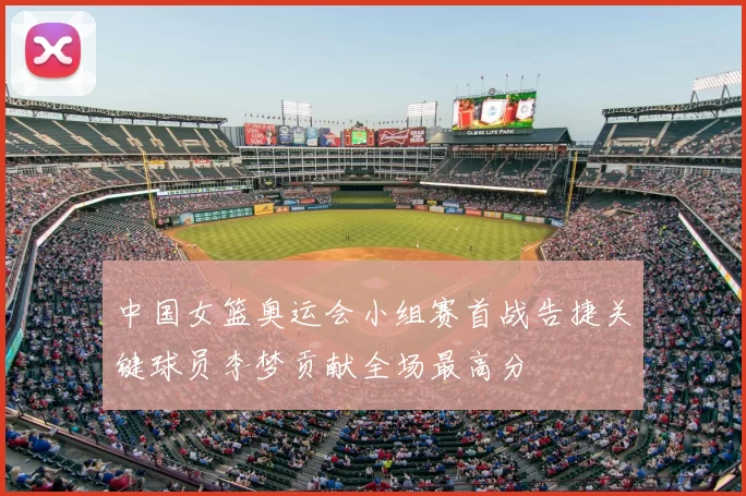 中国女篮奥运会小组赛首战告捷关键球员李梦贡献全场最高分