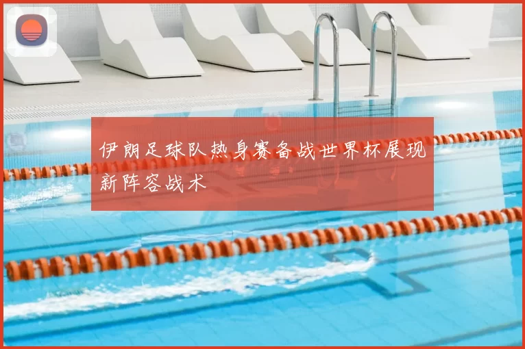伊朗足球队热身赛备战世界杯展现新阵容战术