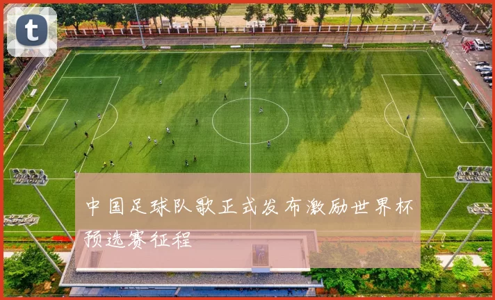 中国足球队歌正式发布激励世界杯预选赛征程