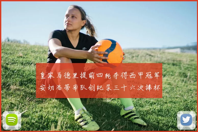 皇家马德里提前四轮夺得西甲冠军安切洛蒂率队创纪录三十六次捧杯