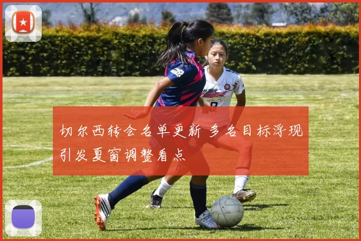 切尔西转会名单更新 多名目标浮现引发夏窗调整看点