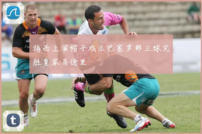 梅西上演帽子戏法巴塞罗那三球完胜皇家马德里