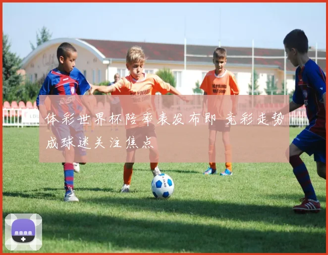 体彩世界杯陪率表发布即 竞彩走势成球迷关注焦点