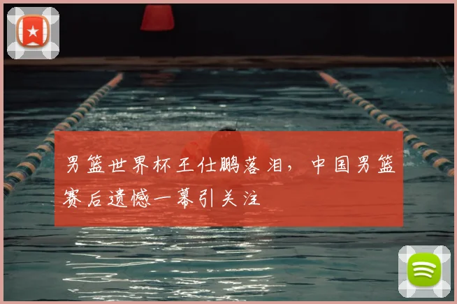 男篮世界杯王仕鹏落泪，中国男篮赛后遗憾一幕引关注
