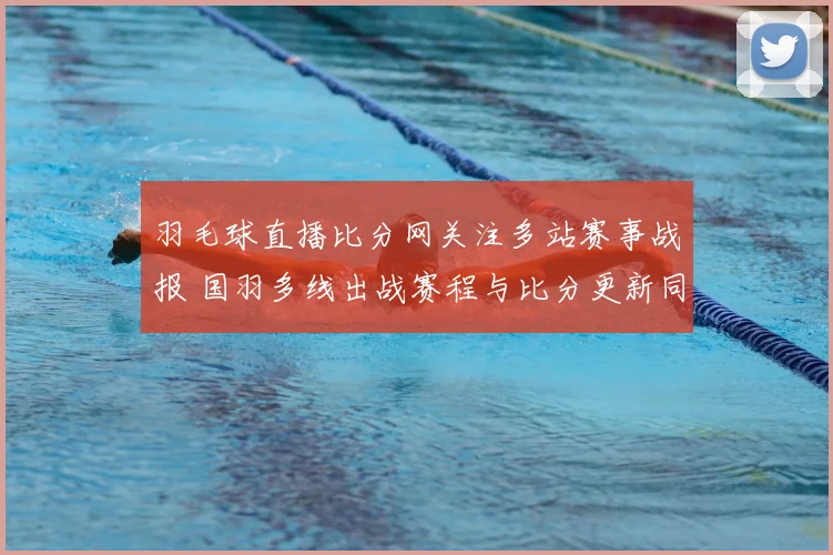 羽毛球直播比分网关注多站赛事战报 国羽多线出战赛程与比分更新同步公布