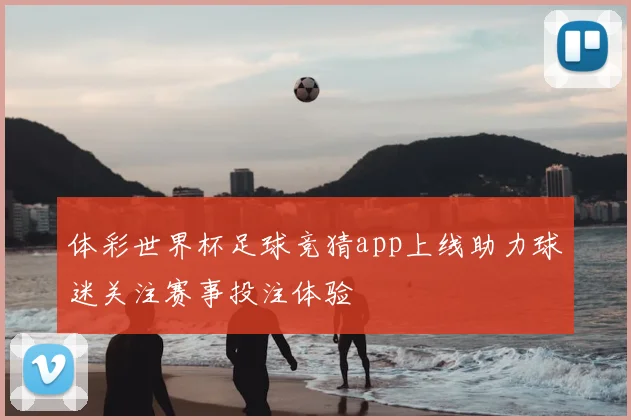 体彩世界杯足球竞猜app上线助力球迷关注赛事投注体验