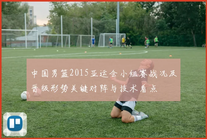 中国男篮2015亚运会小组赛战况及晋级形势关键对阵与技术看点