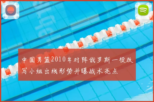 中国男篮2010年对阵俄罗斯一役改写小组出线形势并曝战术亮点