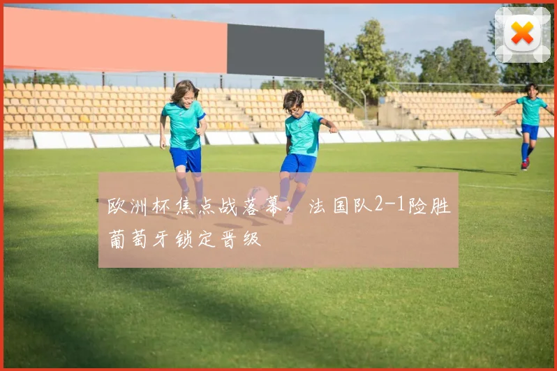 欧洲杯焦点战落幕,法国队2-1险胜葡萄牙锁定晋级