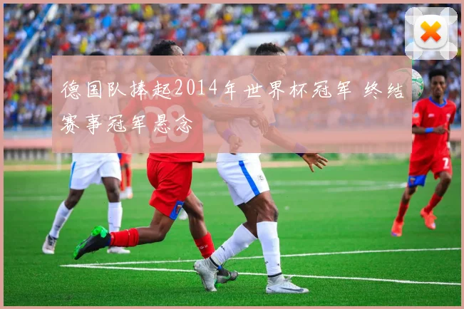 德国队捧起2014年世界杯冠军 终结赛事冠军悬念