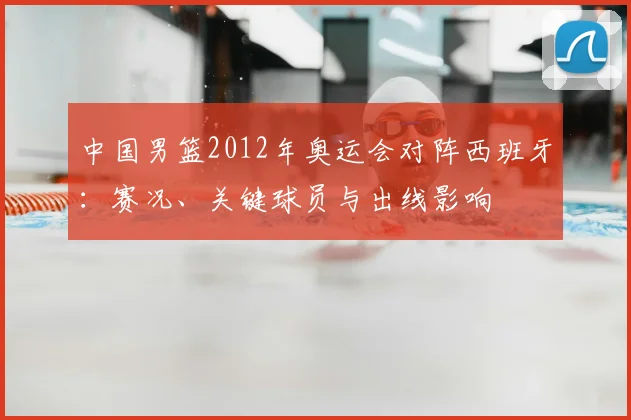中国男篮2012年奥运会对阵西班牙：赛况、关键球员与出线影响