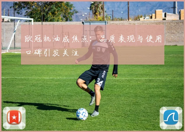 欧冠机油成焦点：品质表现与使用口碑引发关注