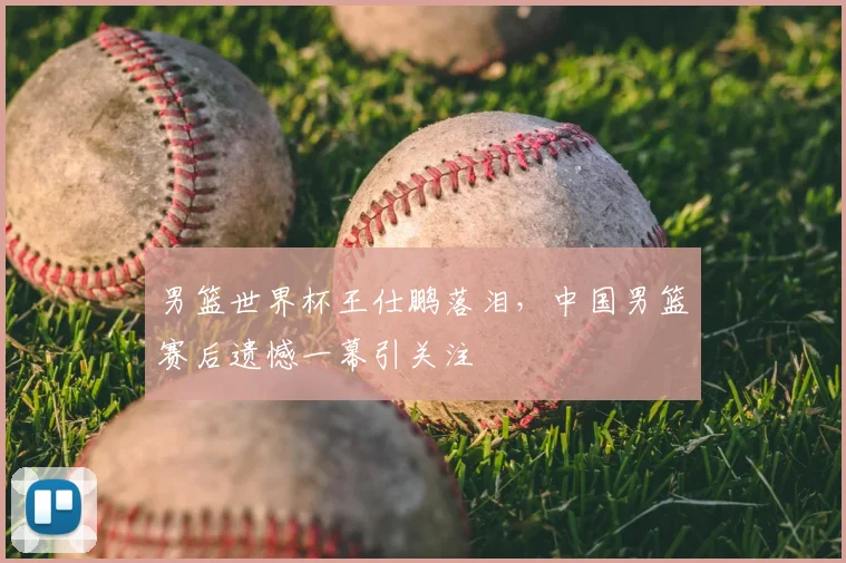 男篮世界杯王仕鹏落泪，中国男篮赛后遗憾一幕引关注
