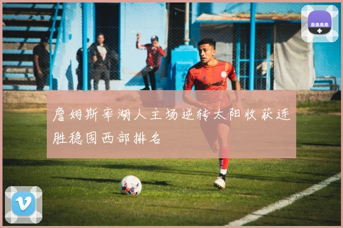 詹姆斯率湖人主场逆转太阳收获连胜稳固西部排名